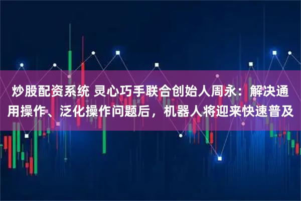 炒股配资系统 灵心巧手联合创始人周永：解决通用操作、泛化操作问题后，机器人将迎来快速普及