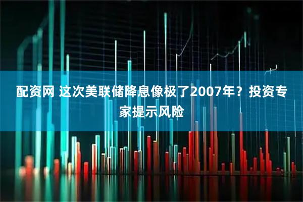配资网 这次美联储降息像极了2007年？投资专家提示风险