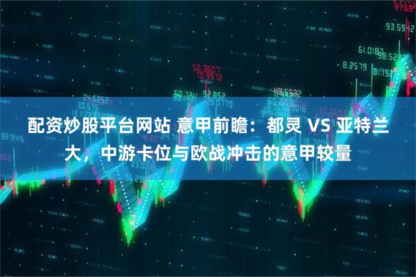 配资炒股平台网站 意甲前瞻：都灵 VS 亚特兰大，中游卡位与欧战冲击的意甲较量