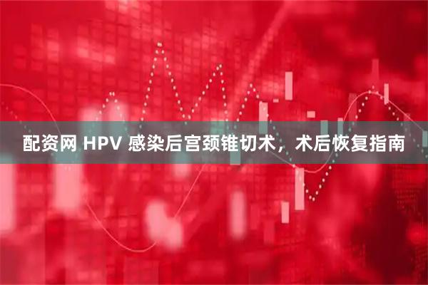 配资网 HPV 感染后宫颈锥切术，术后恢复指南