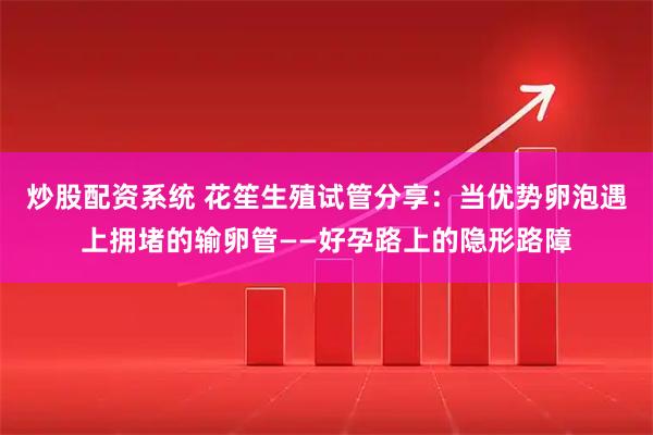 炒股配资系统 花笙生殖试管分享：当优势卵泡遇上拥堵的输卵管——好孕路上的隐形路障