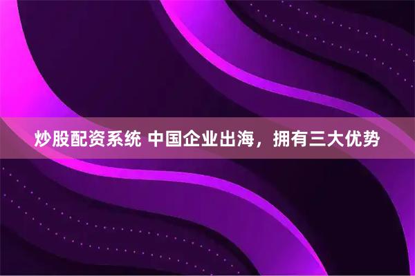 炒股配资系统 中国企业出海，拥有三大优势