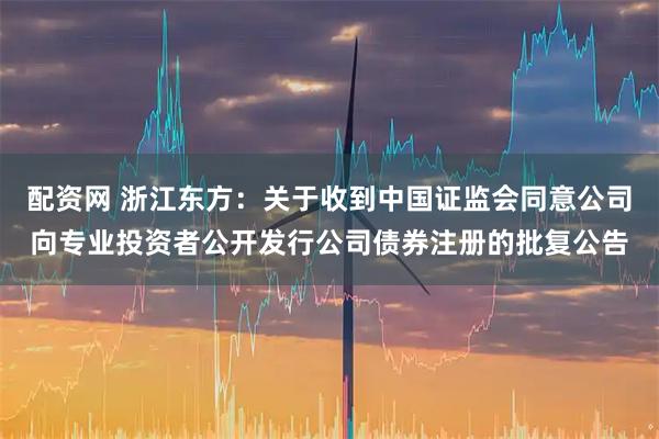 配资网 浙江东方：关于收到中国证监会同意公司向专业投资者公开发行公司债券注册的批复公告