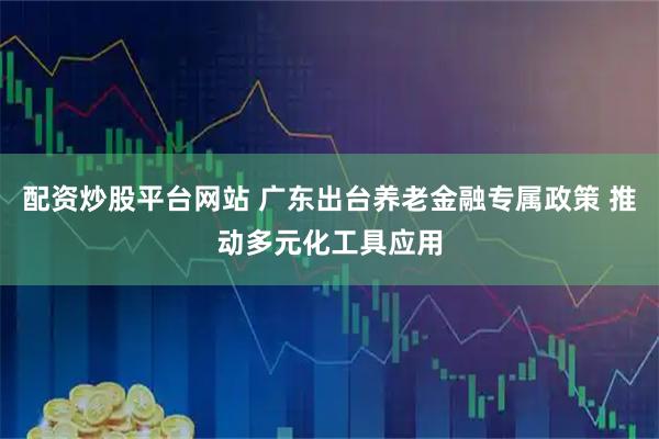 配资炒股平台网站 广东出台养老金融专属政策 推动多元化工具应用