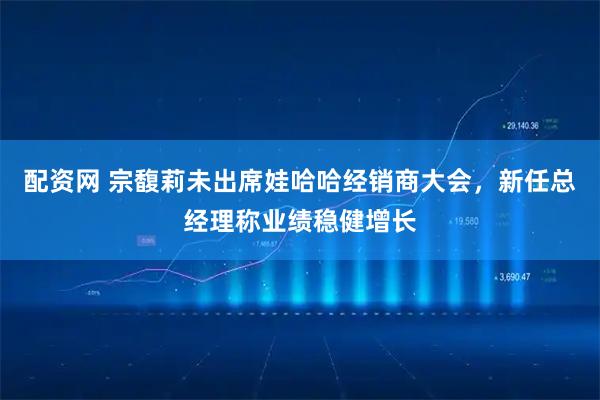 配资网 宗馥莉未出席娃哈哈经销商大会，新任总经理称业绩稳健增长