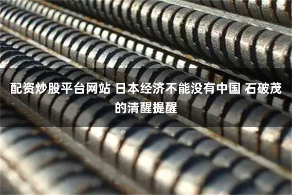 配资炒股平台网站 日本经济不能没有中国 石破茂的清醒提醒