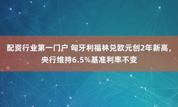 配资行业第一门户 匈牙利福林兑欧元创2年新高，央行维持6.5%基准利率不变