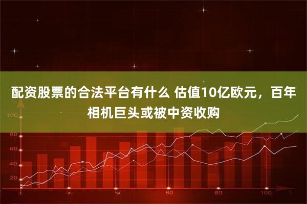 配资股票的合法平台有什么 估值10亿欧元，百年相机巨头或被中资收购
