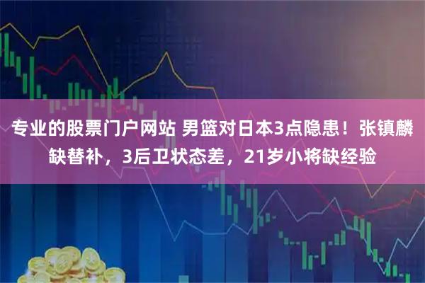 专业的股票门户网站 男篮对日本3点隐患！张镇麟缺替补，3后卫状态差，21岁小将缺经验