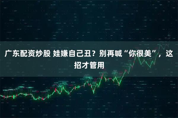 广东配资炒股 娃嫌自己丑？别再喊“你很美”，这招才管用