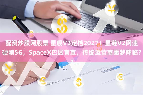 配资炒股网股票 星舰V3定档2027！星链V2网速硬刚5G，SpaceX巴展官宣，传统运营商噩梦降临？