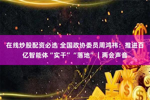 在线炒股配资必选 全国政协委员周鸿祎：推进百亿智能体“实干”“落地”｜两会声音